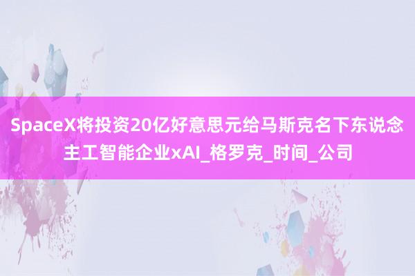 SpaceX将投资20亿好意思元给马斯克名下东说念主工智能企业xAI_格罗克_时间_公司
