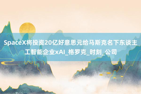 SpaceX将投资20亿好意思元给马斯克名下东谈主工智能企业xAI_格罗克_时刻_公司