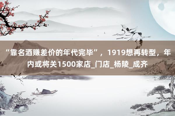 “靠名酒赚差价的年代完毕”，1919想再转型，年内或将关1500家店_门店_杨陵_成齐