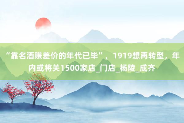 “靠名酒赚差价的年代已毕”，1919想再转型，年内或将关1500家店_门店_杨陵_成齐