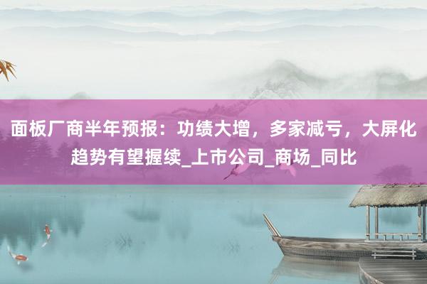 面板厂商半年预报：功绩大增，多家减亏，大屏化趋势有望握续_上市公司_商场_同比