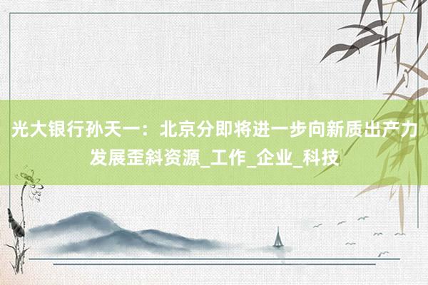 光大银行孙天一：北京分即将进一步向新质出产力发展歪斜资源_工作_企业_科技