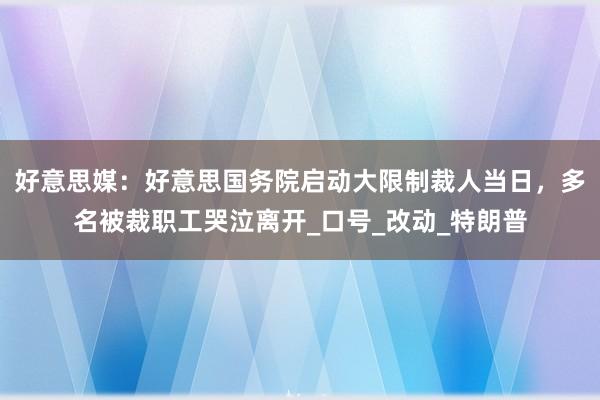 好意思媒：好意思国务院启动大限制裁人当日，多名被裁职工哭泣离开_口号_改动_特朗普