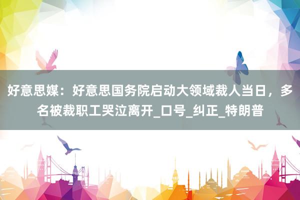 好意思媒：好意思国务院启动大领域裁人当日，多名被裁职工哭泣离开_口号_纠正_特朗普
