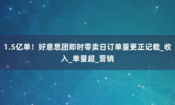 1.5亿单！好意思团即时零卖日订单量更正记载_收入_单量超_营销