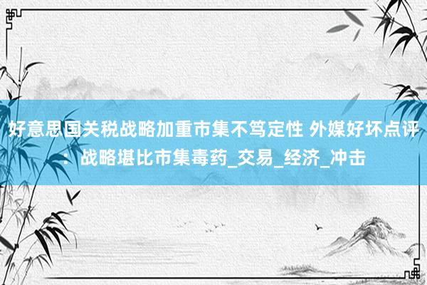 好意思国关税战略加重市集不笃定性 外媒好坏点评：战略堪比市集毒药_交易_经济_冲击