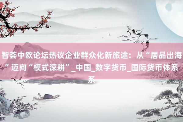智荟中欧论坛热议企业群众化新旅途：从“居品出海”迈向“模式深耕”_中国_数字货币_国际货币体系