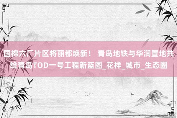 国棉六厂片区将丽都焕新！ 青岛地铁与华润置地共绘青岛TOD一号工程新蓝图_花样_城市_生态圈
