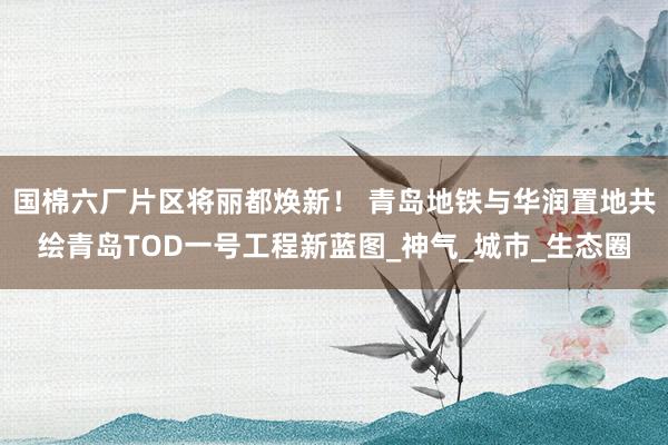 国棉六厂片区将丽都焕新！ 青岛地铁与华润置地共绘青岛TOD一号工程新蓝图_神气_城市_生态圈