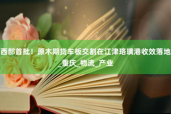 西部首批！原木期货车板交割在江津珞璜港收效落地_重庆_物流_产业