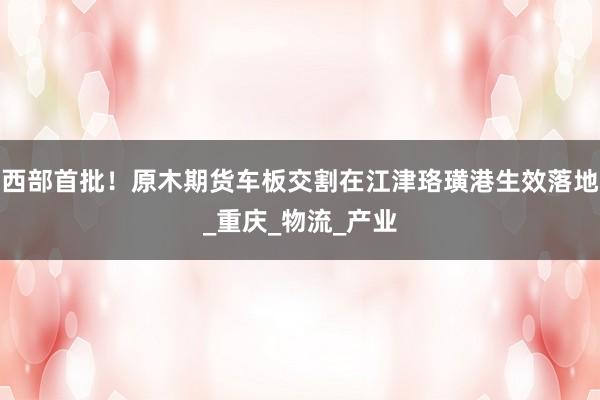 西部首批！原木期货车板交割在江津珞璜港生效落地_重庆_物流_产业