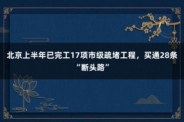 北京上半年已完工17项市级疏堵工程，买通28条“断头路”