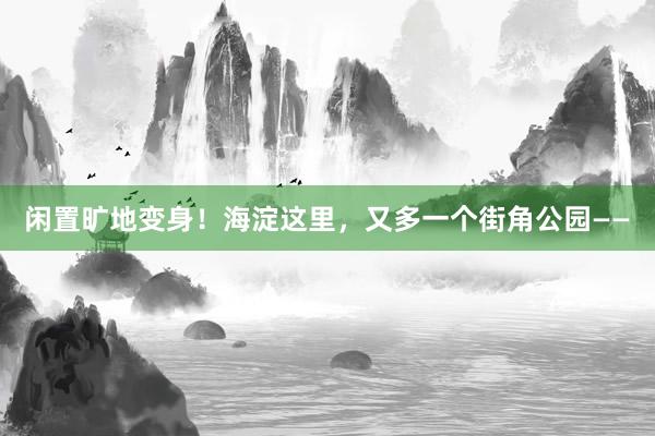 闲置旷地变身！海淀这里，又多一个街角公园——