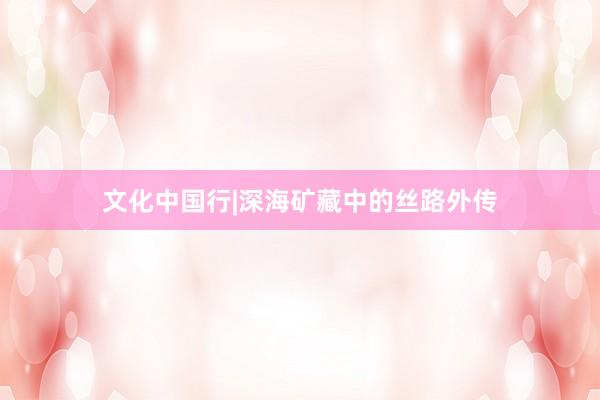 文化中国行|深海矿藏中的丝路外传