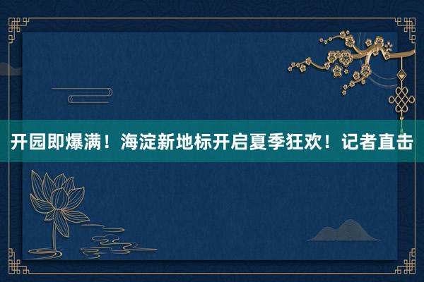 开园即爆满！海淀新地标开启夏季狂欢！记者直击