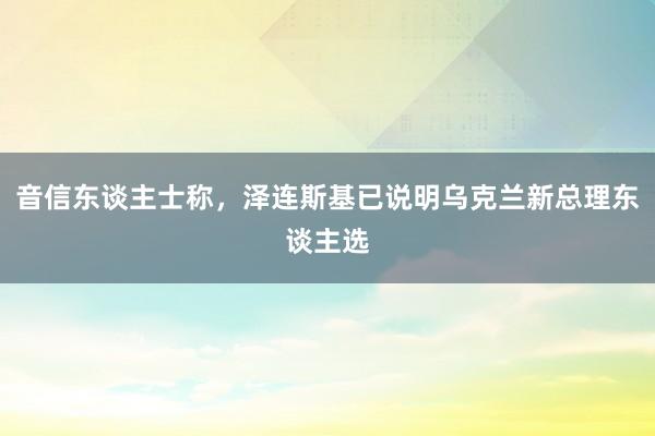 音信东谈主士称，泽连斯基已说明乌克兰新总理东谈主选