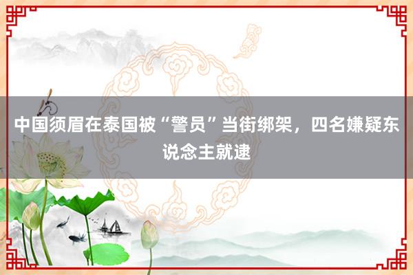 中国须眉在泰国被“警员”当街绑架，四名嫌疑东说念主就逮