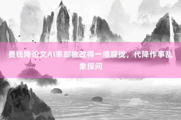 费钱降论文AI率却被改得一塌朦拢，代降作事乱象探问