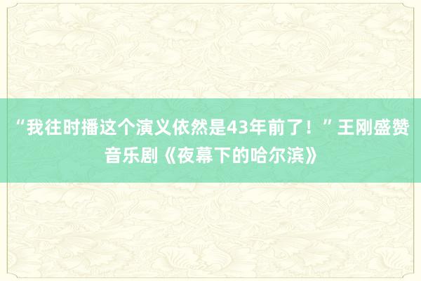 “我往时播这个演义依然是43年前了！”王刚盛赞音乐剧《夜幕下的哈尔滨》