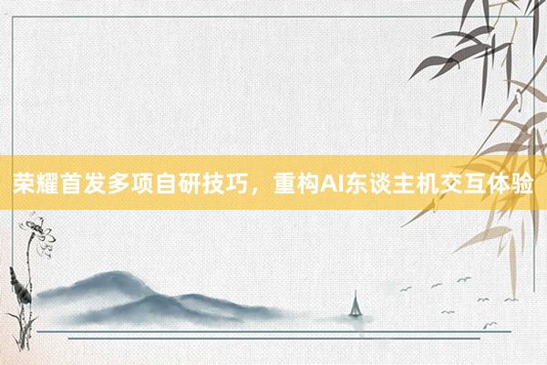 荣耀首发多项自研技巧，重构AI东谈主机交互体验