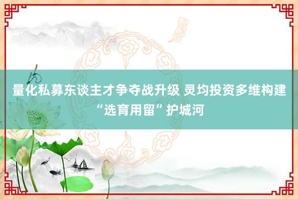 量化私募东谈主才争夺战升级 灵均投资多维构建“选育用留”护城河