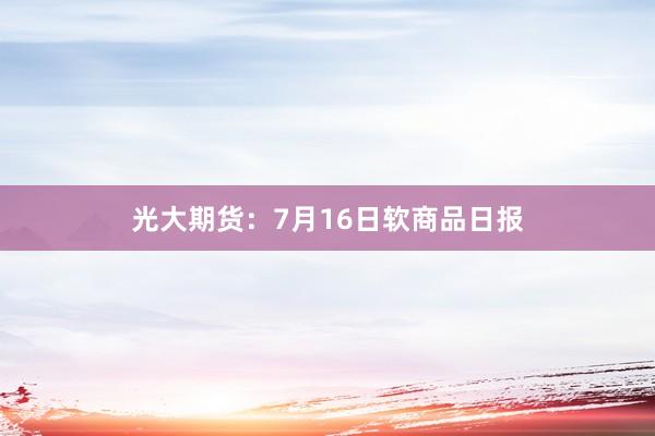 光大期货：7月16日软商品日报