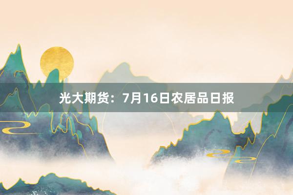 光大期货：7月16日农居品日报