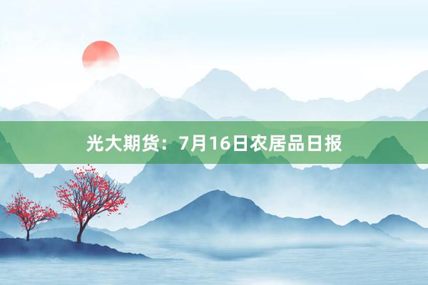 光大期货：7月16日农居品日报