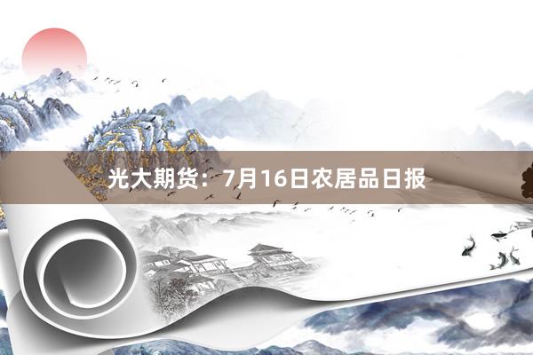 光大期货：7月16日农居品日报