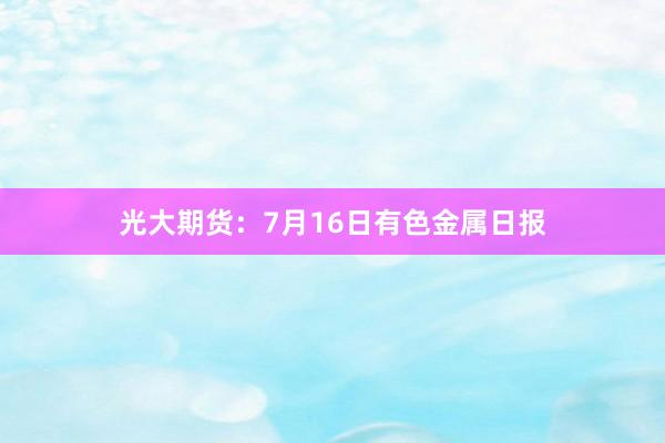光大期货：7月16日有色金属日报