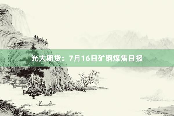 光大期货：7月16日矿钢煤焦日报