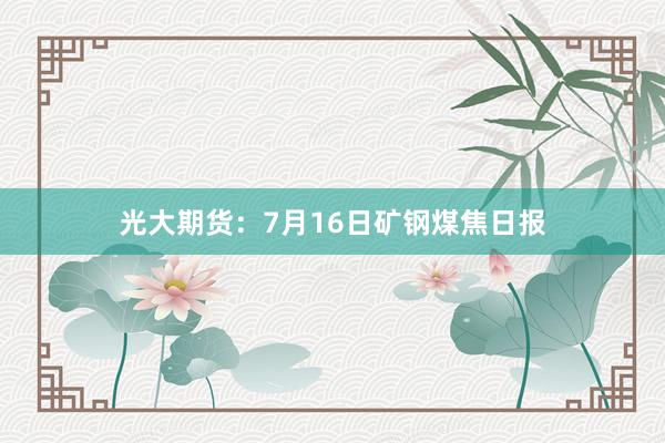 光大期货：7月16日矿钢煤焦日报