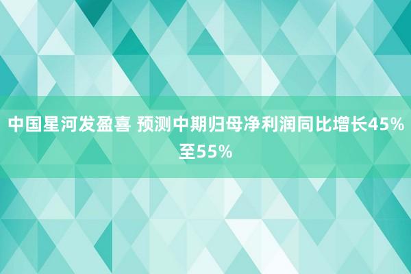 中国星河发盈喜 预测中期归母净利润同比增长45%至55%