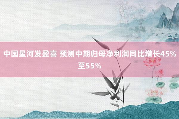 中国星河发盈喜 预测中期归母净利润同比增长45%至55%