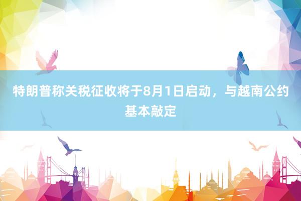 特朗普称关税征收将于8月1日启动，与越南公约基本敲定