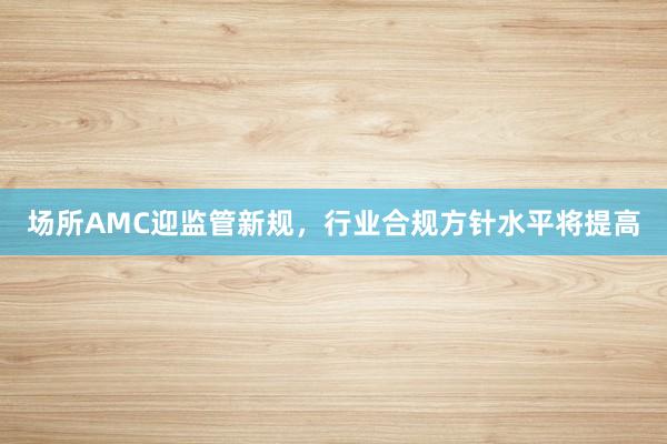 场所AMC迎监管新规，行业合规方针水平将提高