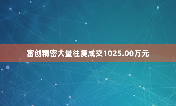 富创精密大量往复成交1025.00万元