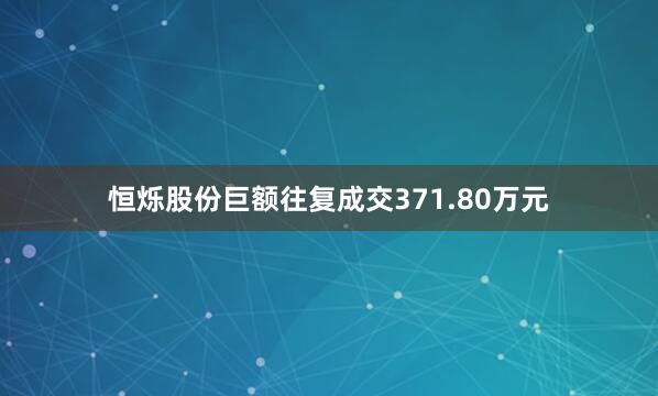 恒烁股份巨额往复成交371.80万元