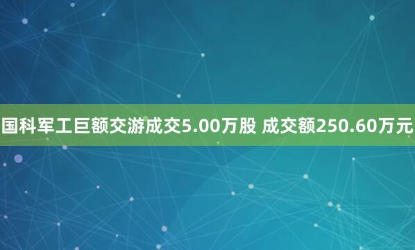 国科军工巨额交游成交5.00万股 成交额250.60万元