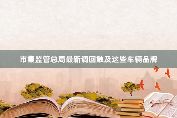 市集监管总局最新调回触及这些车辆品牌