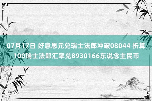 07月17日 好意思元兑瑞士法郎冲破08044 折算100瑞士法郎汇率兑8930166东说念主民币