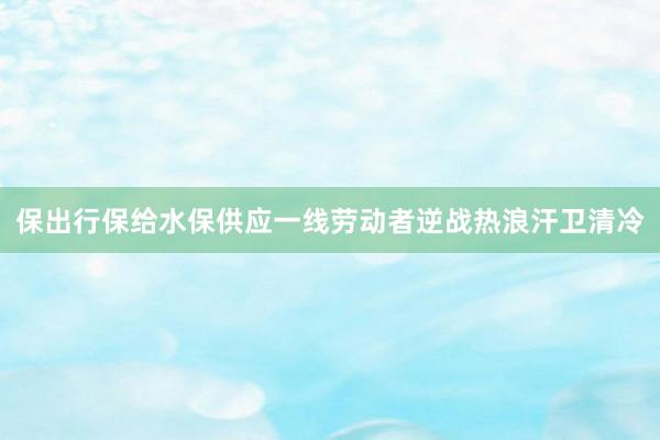 保出行保给水保供应一线劳动者逆战热浪汗卫清冷