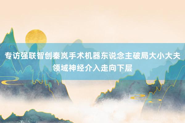 专访强联智创秦岚手术机器东说念主破局大小大夫领域神经介入走向下层