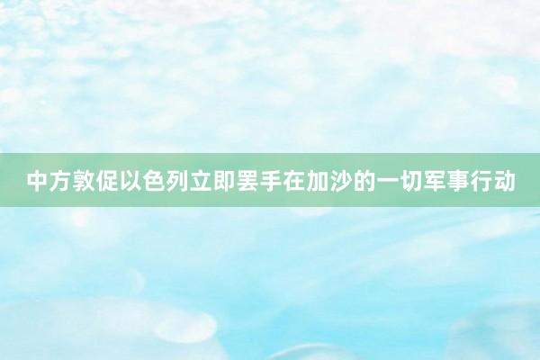 中方敦促以色列立即罢手在加沙的一切军事行动