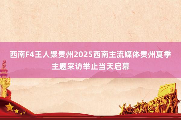 西南F4王人聚贵州2025西南主流媒体贵州夏季主题采访举止当天启幕