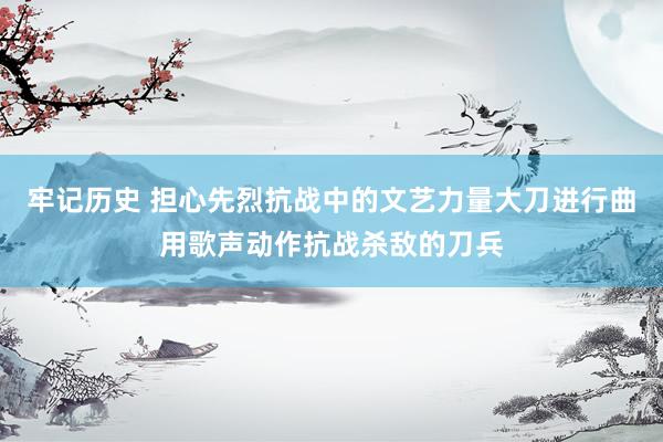 牢记历史 担心先烈抗战中的文艺力量大刀进行曲用歌声动作抗战杀敌的刀兵