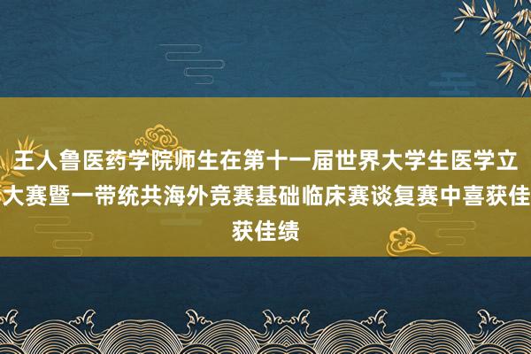 王人鲁医药学院师生在第十一届世界大学生医学立异大赛暨一带统共海外竞赛基础临床赛谈复赛中喜获佳绩