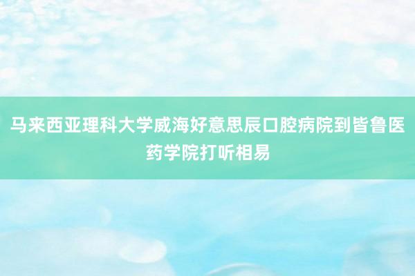 马来西亚理科大学威海好意思辰口腔病院到皆鲁医药学院打听相易