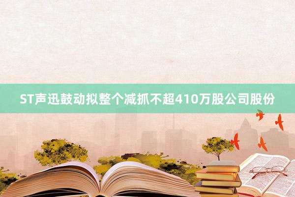 ST声迅鼓动拟整个减抓不超410万股公司股份