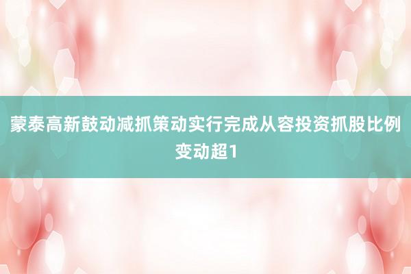 蒙泰高新鼓动减抓策动实行完成从容投资抓股比例变动超1
